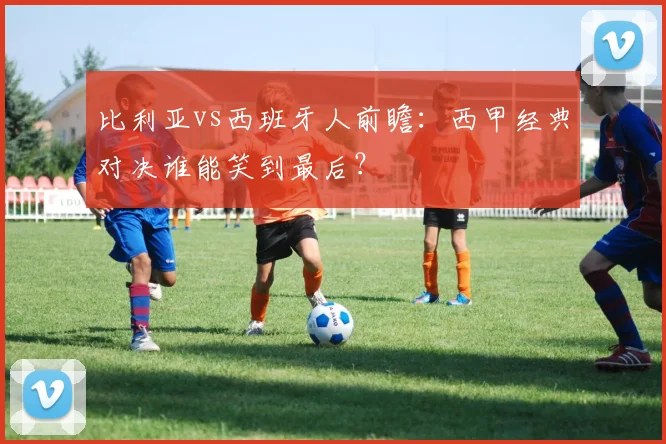 比利亚vs西班牙人前瞻：西甲经典对决谁能笑到最后？