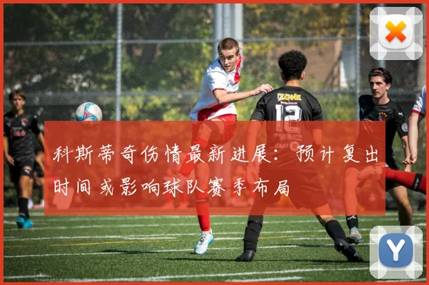 科斯蒂奇伤情最新进展：预计复出时间或影响球队赛季布局
