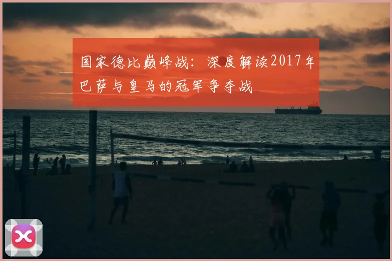 国家德比巅峰战:深度解读2017年巴萨与皇马的冠军争夺战