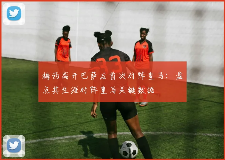 梅西离开巴萨后首次对阵皇马:盘点其生涯对阵皇马关键数据