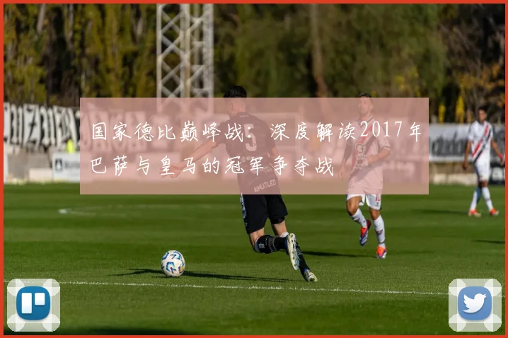 国家德比巅峰战：深度解读2017年巴萨与皇马的冠军争夺战