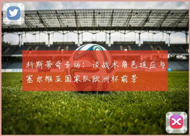 科斯蒂奇专访：谈战术角色适应与塞尔维亚国家队欧洲杯前景