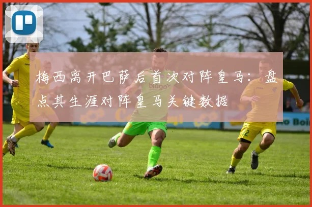 梅西离开巴萨后首次对阵皇马：盘点其生涯对阵皇马关键数据