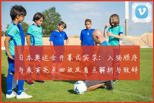 日本奥运会开幕式实录:入场顺序与表演亮点回放及看点解析与致辞细节