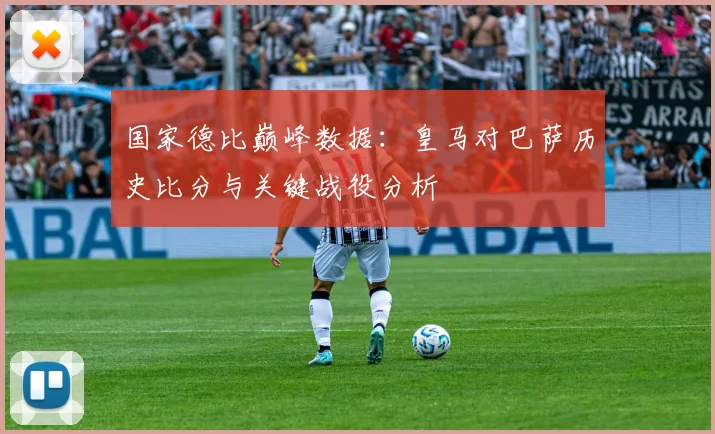 国家德比巅峰数据:皇马对巴萨历史比分与关键战役分析