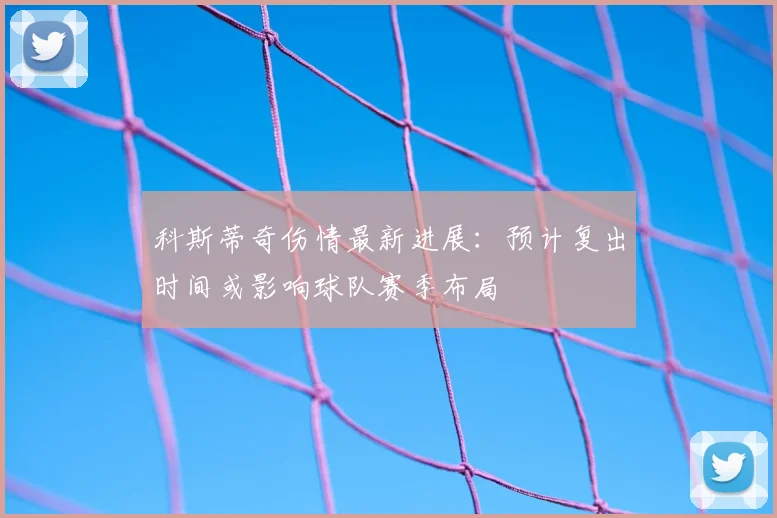科斯蒂奇伤情最新进展：预计复出时间或影响球队赛季布局