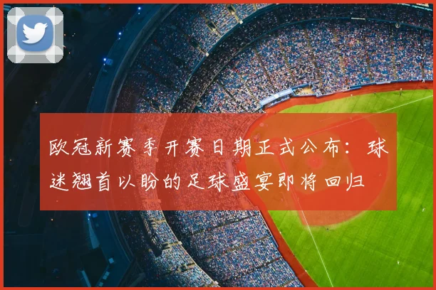 欧冠新赛季开赛日期正式公布：球迷翘首以盼的足球盛宴即将回归