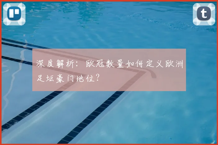 深度解析：欧冠数量如何定义欧洲足坛豪门地位？